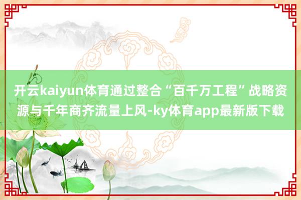 開云kaiyun體育通過整合“百千萬工程”戰略資源與千年商齊流量上風-ky體育app最新版下載