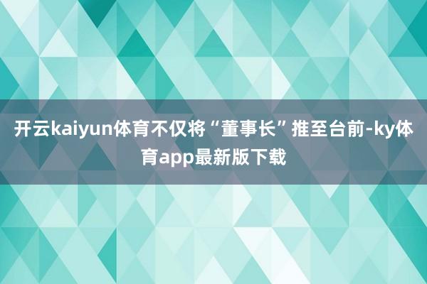開云kaiyun體育不僅將“董事長”推至臺前-ky體育app最新版下載