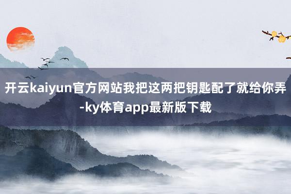 開云kaiyun官方網站我把這兩把鑰匙配了就給你弄-ky體育app最新版下載