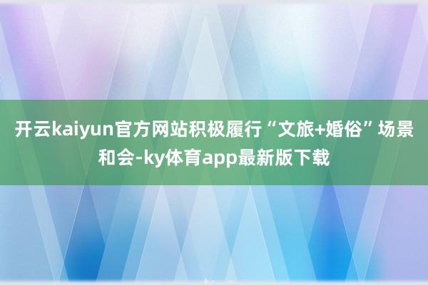 開云kaiyun官方網站積極履行“文旅+婚俗”場景和會-ky體育app最新版下載
