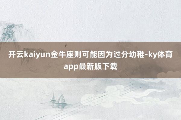 開云kaiyun金牛座則可能因為過分幼稚-ky體育app最新版下載