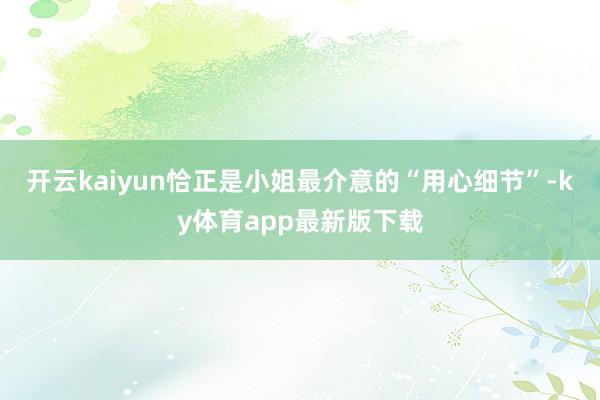 開云kaiyun恰正是小姐最介意的“用心細節”-ky體育app最新版下載