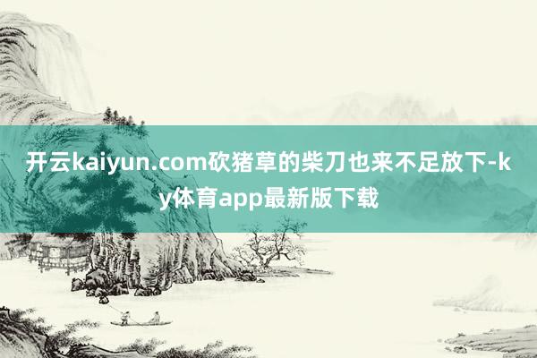 開云kaiyun.com砍豬草的柴刀也來不足放下-ky體育app最新版下載