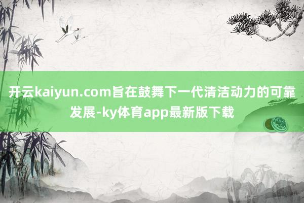 開云kaiyun.com旨在鼓舞下一代清潔動力的可靠發(fā)展-ky體育app最新版下載