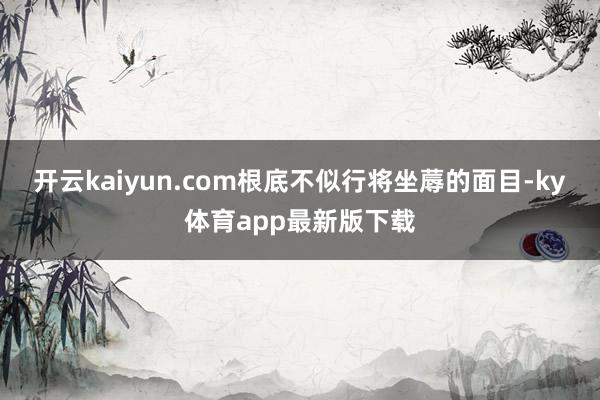 開云kaiyun.com根底不似行將坐蓐的面目-ky體育app最新版下載