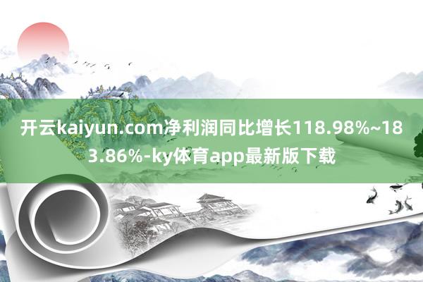 開云kaiyun.com凈利潤同比增長118.98%~183.86%-ky體育app最新版下載