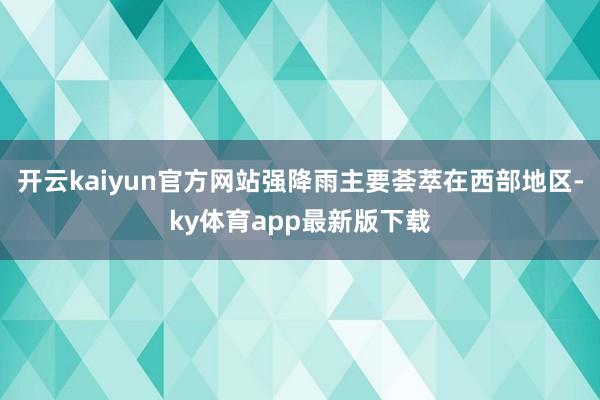 開云kaiyun官方網站強降雨主要薈萃在西部地區-ky體育app最新版下載