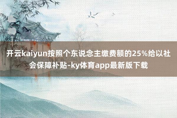 開云kaiyun按照個東說念主繳費額的25%給以社會保障補貼-ky體育app最新版下載